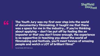 Blue background with large, white, bold text on the page which reads: "The Youth Jury was my first ever step into the world of documentary filmmaking. It taught me that there was a space for me in the industry... If you’re thinking about applying – don’t be put off by feeling like an imposter or that you don’t know enough, the experience is so supportive in teaching you about the world of filmmaking and festivals, you’ll meet tonnes of amazing people and watch a LOT of brilliant films!”